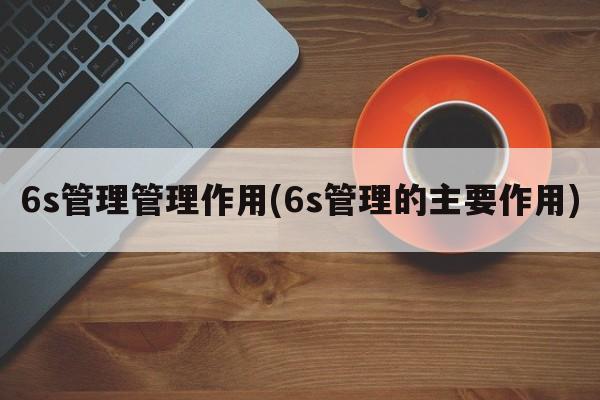 6s管理管理作用(6s管理的主要作用)